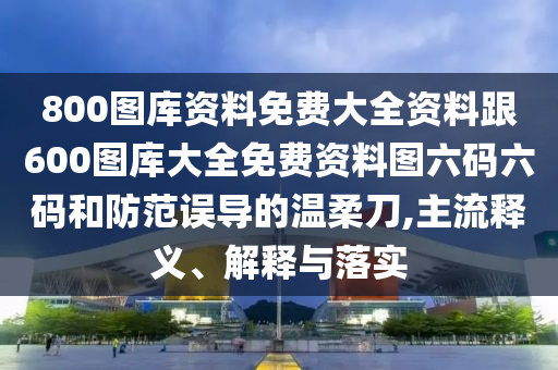 800圖庫資料免費(fèi)大全資料跟600圖庫大全免費(fèi)資料圖六碼六碼和防范誤導(dǎo)的溫柔刀,主流釋義、解釋與落實(shí)