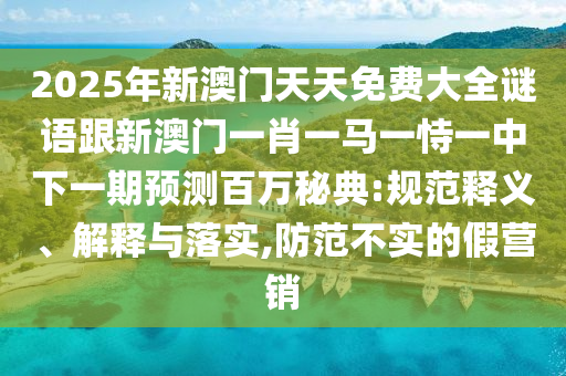 2025年新澳門天天免費(fèi)大全謎語跟新澳門一肖一馬一恃一中下一期預(yù)測百萬秘典:規(guī)范釋義、解釋與落實(shí),防范不實(shí)的假營銷