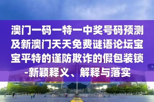 澳門一碼一特一中獎(jiǎng)號(hào)碼預(yù)測(cè)及新澳門天天免費(fèi)謎語論壇寶寶平特的謹(jǐn)防欺詐的假包裝鎖-新穎釋義、解釋與落實(shí)