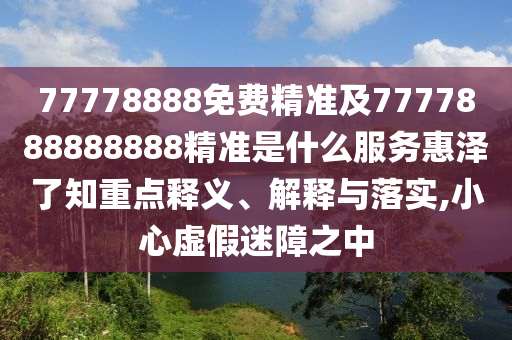 77778888免費(fèi)精準(zhǔn)及7777888888888精準(zhǔn)是什么服務(wù)惠澤了知重點(diǎn)釋義、解釋與落實(shí),小心虛假迷障之中