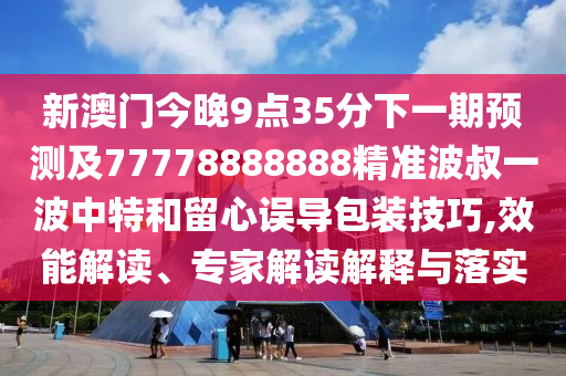 新澳門今晚9點35分下一期預測及77778888888精準波叔一波中特和留心誤導包裝技巧,效能解讀、專家解讀解釋與落實