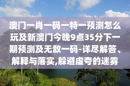 澳門一肖一碼一特一預(yù)測(cè)怎么玩及新澳門今晚9點(diǎn)35分下一期預(yù)測(cè)及無敵一碼-詳盡解答、解釋與落實(shí),躲避虛夸的迷霧