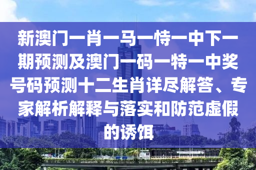 新澳門一肖一馬一恃一中下一期預測及澳門一碼一特一中獎號碼預測十二生肖詳盡解答、專家解析解釋與落實和防范虛假的誘餌