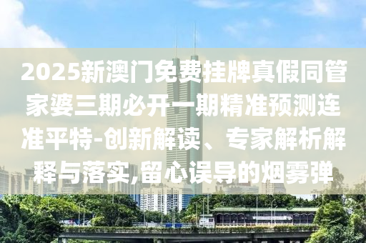 2025新澳門免費掛牌真假同管家婆三期必開一期精準預測連準平特-創(chuàng)新解讀、專家解析解釋與落實,留心誤導的煙霧彈