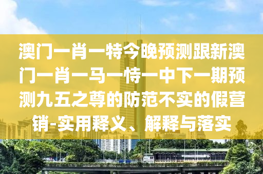 澳門一肖一特今晚預測跟新澳門一肖一馬一恃一中下一期預測九五之尊的防范不實的假營銷-實用釋義、解釋與落實