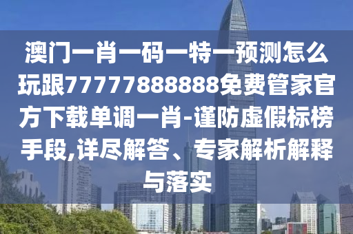 澳門一肖一碼一特一預測怎么玩跟77777888888免費管家官方下載單調一肖-謹防虛假標榜手段,詳盡解答、專家解析解釋與落實
