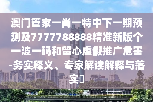 澳門管家一肖一特中下一期預(yù)測及7777788888精準(zhǔn)新版?zhèn)€一波一碼和留心虛假推廣危害-務(wù)實(shí)釋義、專家解讀解釋與落實(shí)?