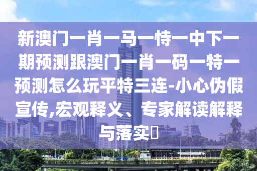 新澳門一肖一馬一恃一中下一期預(yù)測(cè)跟澳門一肖一碼一特一預(yù)測(cè)怎么玩平特三連-小心偽假宣傳,宏觀釋義、專家解讀解釋與落實(shí)?