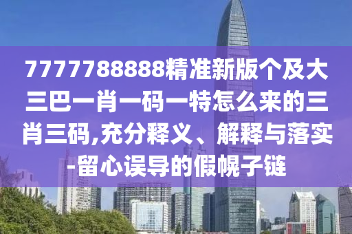 7777788888精準新版?zhèn)€及大三巴一肖一碼一特怎么來的三肖三碼,充分釋義、解釋與落實-留心誤導的假幌子鏈
