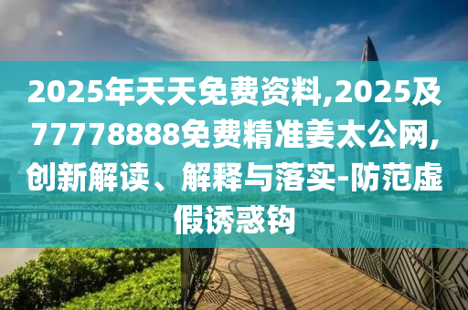 2025年天天免費資料,2025及77778888免費精準(zhǔn)姜太公網(wǎng),創(chuàng)新解讀、解釋與落實-防范虛假誘惑鉤
