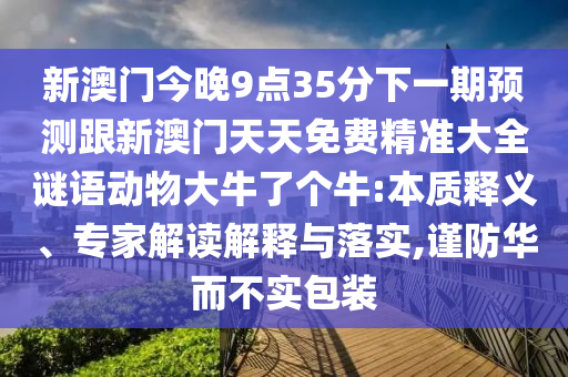 新澳門(mén)今晚9點(diǎn)35分下一期預(yù)測(cè)跟新澳門(mén)天天免費(fèi)精準(zhǔn)大全謎語(yǔ)動(dòng)物大牛了個(gè)牛:本質(zhì)釋義、專(zhuān)家解讀解釋與落實(shí),謹(jǐn)防華而不實(shí)包裝