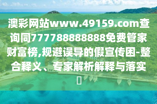 澳彩網(wǎng)站www.49159.соm查詢同777788888888免費管家財富榜,規(guī)避誤導的假宣傳困-整合釋義、專家解析解釋與落實?