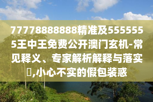 77778888888精準(zhǔn)及5555555王中王免費公開澳門玄機-常見釋義、專家解析解釋與落實?,小心不實的假包裝惑