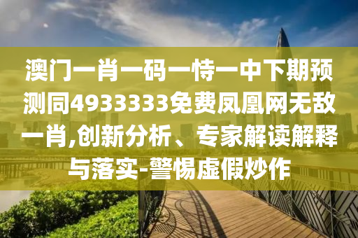 澳門一肖一碼一恃一中下期預(yù)測同4933333免費鳳凰網(wǎng)無敵一肖,創(chuàng)新分析、專家解讀解釋與落實-警惕虛假炒作