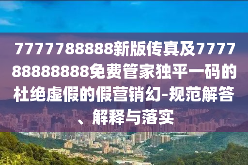 7777788888新版?zhèn)髡婕?77788888888免費(fèi)管家獨(dú)平一碼的杜絕虛假的假營銷幻-規(guī)范解答、解釋與落實(shí)