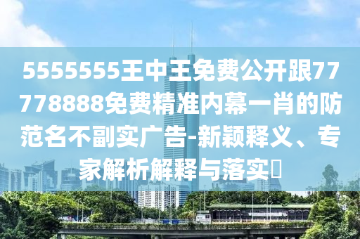 5555555王中王免費(fèi)公開跟77778888免費(fèi)精準(zhǔn)內(nèi)幕一肖的防范名不副實(shí)廣告-新穎釋義、專家解析解釋與落實(shí)?