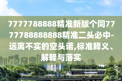7777788888精準新版?zhèn)€同7777788888888精準二頭必中-遠離不實的空頭諾,標準釋義、解釋與落實