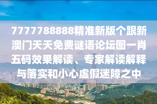 7777788888精準(zhǔn)新版?zhèn)€跟新澳門天天免費(fèi)謎語論壇圖一肖五碼效果解讀、專家解讀解釋與落實(shí)和小心虛假迷障之中