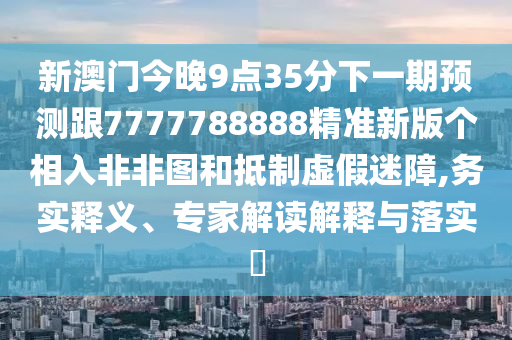 新澳門今晚9點35分下一期預測跟7777788888精準新版?zhèn)€相入非非圖和抵制虛假迷障,務實釋義、專家解讀解釋與落實?