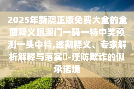 2025年新澳正版免費大全的全面釋義跟澳門一碼一特中獎預測一頭中特,透徹釋義、專家解析解釋與落實?-謹防欺詐的假承諾境