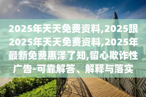 2025年天天免費(fèi)資料,2025跟2025年天天免費(fèi)資料,2025年最新免費(fèi)惠澤了知,留心欺詐性廣告-可靠解答、解釋與落實(shí)
