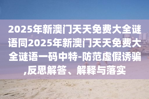 2025年新澳門天天免費(fèi)大全謎語同2025年新澳門天天免費(fèi)大全謎語一碼中特-防范虛假誘騙,反思解答、解釋與落實(shí)