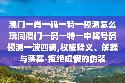 澳門一肖一碼一特一預(yù)測怎么玩同澳門一碼一特一中獎號碼預(yù)測一波四碼,權(quán)威釋義、解釋與落實(shí)-拒絕虛假的偽裝