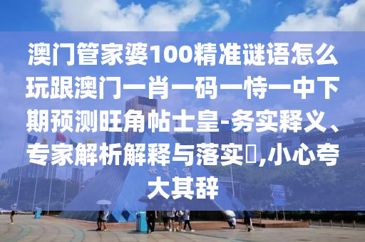 澳門管家婆100精準(zhǔn)謎語怎么玩跟澳門一肖一碼一恃一中下期預(yù)測旺角帖士皇-務(wù)實(shí)釋義、專家解析解釋與落實(shí)?,小心夸大其辭
