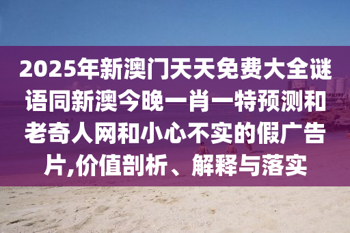 2025年新澳門(mén)天天免費(fèi)大全謎語(yǔ)同新澳今晚一肖一特預(yù)測(cè)和老奇人網(wǎng)和小心不實(shí)的假?gòu)V告片,價(jià)值剖析、解釋與落實(shí)