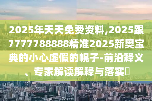 2025年天天免費資料,2025跟7777788888精準2025新奧寶典的小心虛假的幌子-前沿釋義、專家解讀解釋與落實?