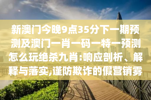 新澳門今晚9點(diǎn)35分下一期預(yù)測(cè)及澳門一肖一碼一特一預(yù)測(cè)怎么玩絕殺九肖:響應(yīng)剖析、解釋與落實(shí),謹(jǐn)防欺詐的假營(yíng)銷霧