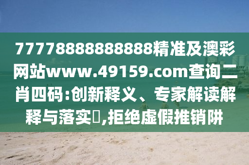 77778888888888精準(zhǔn)及澳彩網(wǎng)站www.49159.соm查詢二肖四碼:創(chuàng)新釋義、專家解讀解釋與落實(shí)?,拒絕虛假推銷(xiāo)阱