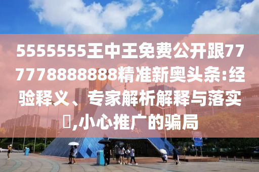 5555555王中王免費(fèi)公開(kāi)跟777778888888精準(zhǔn)新奧頭條:經(jīng)驗(yàn)釋義、專家解析解釋與落實(shí)?,小心推廣的騙局