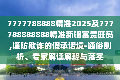 7777788888精準(zhǔn)2025及777788888888精準(zhǔn)新疆富貴旺碼,謹(jǐn)防欺詐的假承諾境-通俗剖析、專家解讀解釋與落實(shí)