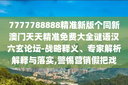 7777788888精準(zhǔn)新版?zhèn)€同新澳門天天精準(zhǔn)免費大全謎語漢六玄論壇-戰(zhàn)略釋義、專家解析解釋與落實,警惕營銷假把戲