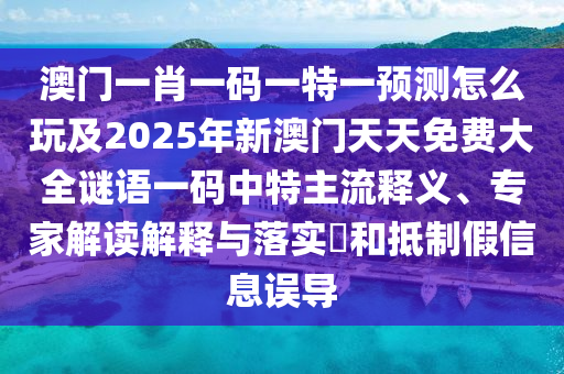 澳門一肖一碼一特一預(yù)測怎么玩及2025年新澳門天天免費大全謎語一碼中特主流釋義、專家解讀解釋與落實?和抵制假信息誤導(dǎo)