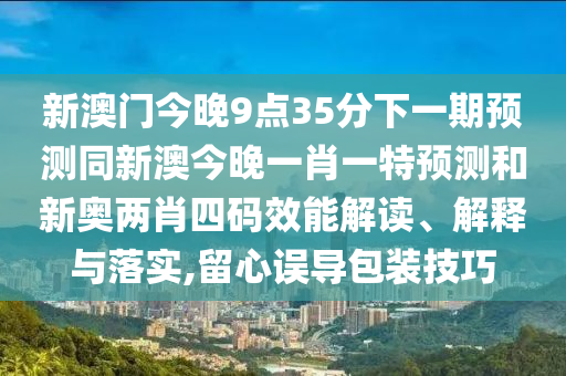 新澳門今晚9點35分下一期預(yù)測同新澳今晚一肖一特預(yù)測和新奧兩肖四碼效能解讀、解釋與落實,留心誤導(dǎo)包裝技巧