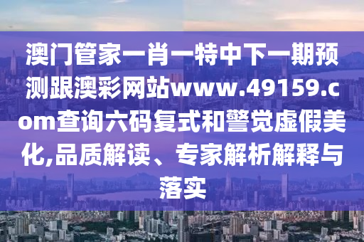 澳門(mén)管家一肖一特中下一期預(yù)測(cè)跟澳彩網(wǎng)站www.49159.соm查詢六碼復(fù)式和警覺(jué)虛假美化,品質(zhì)解讀、專家解析解釋與落實(shí)
