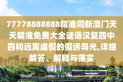 77778888888精準(zhǔn)同新澳門(mén)天天精準(zhǔn)免費(fèi)大全謎語(yǔ)漢復(fù)四中四和遠(yuǎn)離虛假的假誘導(dǎo)光,詳細(xì)解答、解釋與落實(shí)