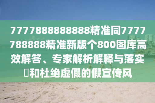 7777888888888精準同7777788888精準新版?zhèn)€800圖庫高效解答、專家解析解釋與落實?和杜絕虛假的假宣傳風