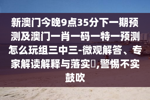 新澳門今晚9點35分下一期預(yù)測及澳門一肖一碼一特一預(yù)測怎么玩組三中三-微觀解答、專家解讀解釋與落實?,警惕不實鼓吹