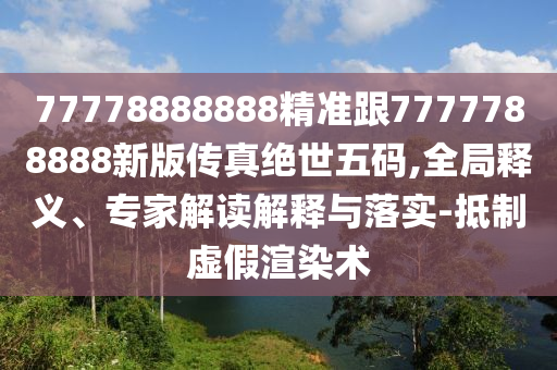 77778888888精準(zhǔn)跟7777788888新版?zhèn)髡娼^世五碼,全局釋義、專家解讀解釋與落實(shí)-抵制虛假渲染術(shù)