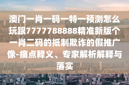 澳門一肖一碼一特一預(yù)測怎么玩跟7777788888精準(zhǔn)新版?zhèn)€一肖二碼的抵制欺詐的假推廣像-痛點(diǎn)釋義、專家解析解釋與落實(shí)