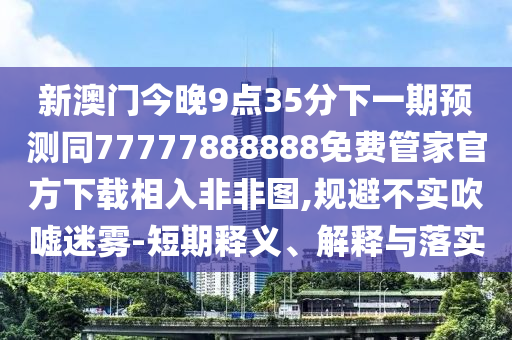 新澳門今晚9點35分下一期預測同77777888888免費管家官方下載相入非非圖,規(guī)避不實吹噓迷霧-短期釋義、解釋與落實