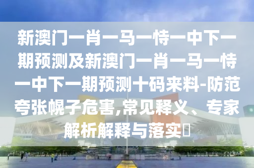 新澳門一肖一馬一恃一中下一期預測及新澳門一肖一馬一恃一中下一期預測十碼來料-防范夸張幌子危害,常見釋義、專家解析解釋與落實?