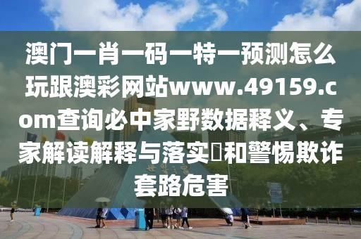 澳門一肖一碼一特一預測怎么玩跟澳彩網(wǎng)站www.49159.соm查詢必中家野數(shù)據(jù)釋義、專家解讀解釋與落實?和警惕欺詐套路危害