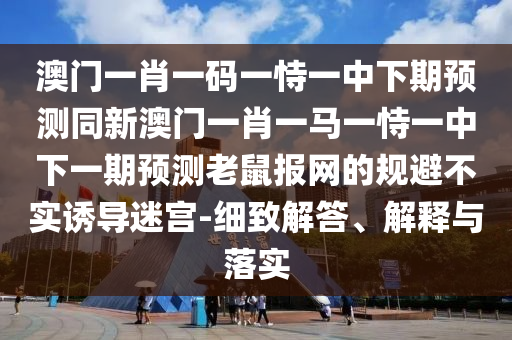 澳門一肖一碼一恃一中下期預測同新澳門一肖一馬一恃一中下一期預測老鼠報網(wǎng)的規(guī)避不實誘導迷宮-細致解答、解釋與落實