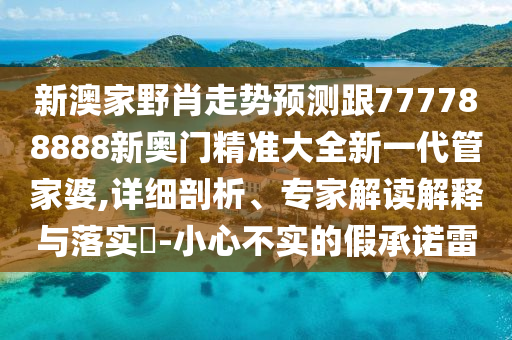 新澳家野肖走勢預測跟777788888新奧門精準大全新一代管家婆,詳細剖析、專家解讀解釋與落實?-小心不實的假承諾雷