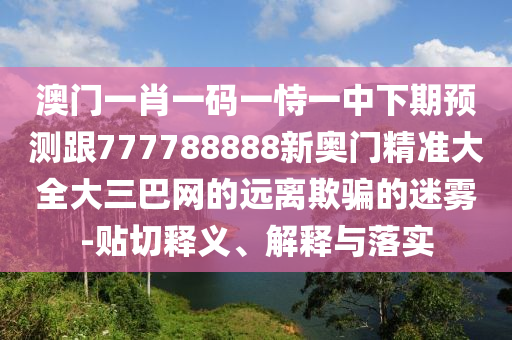 澳門一肖一碼一恃一中下期預測跟777788888新奧門精準大全大三巴網(wǎng)的遠離欺騙的迷霧-貼切釋義、解釋與落實