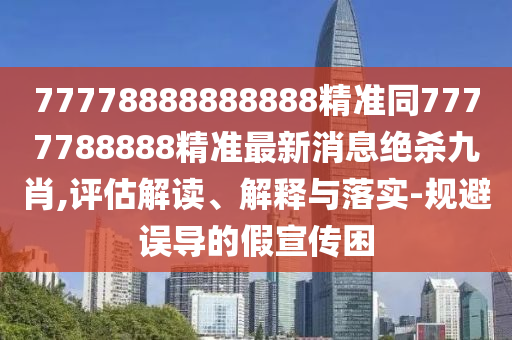 77778888888888精準(zhǔn)同7777788888精準(zhǔn)最新消息絕殺九肖,評估解讀、解釋與落實-規(guī)避誤導(dǎo)的假宣傳困